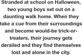 Stranded at school on Halloween, two young boys set out on a daunting walk home. When they take a cue from their surroundings and become would-be trick-or-treaters, their journey gets derailed and they find themselves lost and alone in the city.