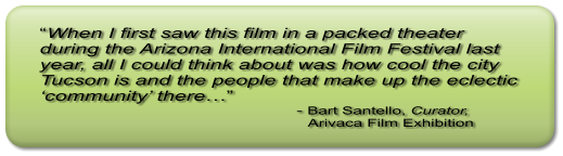“When I first saw this film in a packed theater during the Arizona International Film Festival last year, all I could think about was how cool the city Tucson is and the people that make up the eclectic ‘community’ there…”                                                     - Bart Santello, Curator,                                                             Arivaca Film Exhibition