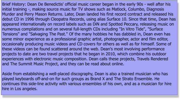 Brief History: Dean De Benedictis' official music career began in the early 90s - well after his initial training -, making source music for TV shows such as Matlock, Columbo, Diagnosis Murder and Perry Mason Returns. Later, Dean landed his first record contract and released his debut CD in 1996 through Cleopatra Records, using alias Surface 10. Since that time, Dean has appeared internationally on record labels such as DiN and Spotted Peccary, releasing music on numerous compilations and on several full-length CDs including "In Vitro Tide", "Surface Tensions" and "Salvaging The Past." Of the many hobbies he has dabbled in, Dean even has some minor experience as a professional graphic artist, photographer, actor and film editor, occasionally producing music videos and CD covers for others as well as for himself. Some of these videos can be found scattered around the web. Dean's most involving performance projects to date are two travel projects that he began in 2010, which combine his outdoor experiences with electronic music composition. Dean calls these projects, Travels Rendered and The Summit Music Project, and they can be read about online.   Aside from establishing a well-placed discography, Dean is also a trained musician who has played keyboards off-and-on for such groups as Brand X and The Strato Ensemble. He continues this side-line activity with various ensembles of his own, and as a musician for hire hire in Los angeles.